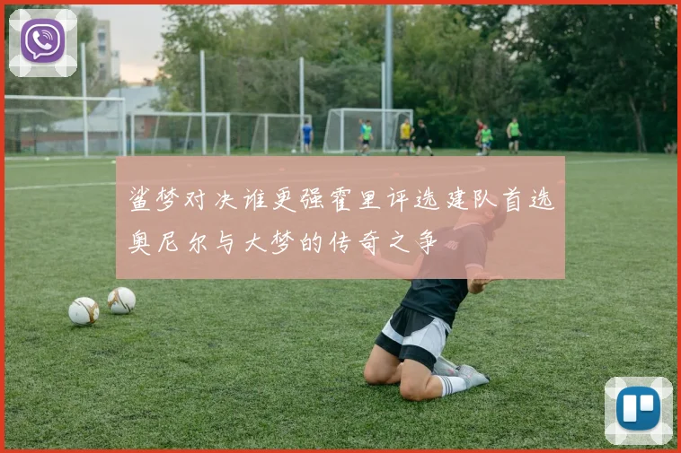 鲨梦对决谁更强霍里评选建队首选奥尼尔与大梦的传奇之争
