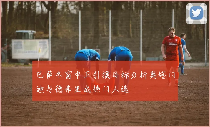 巴萨冬窗中卫引援目标分析奥塔门迪与德弗里成热门人选