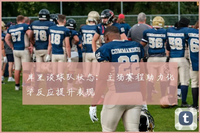 库里谈球队状态：主场赛程助力化学反应提升表现