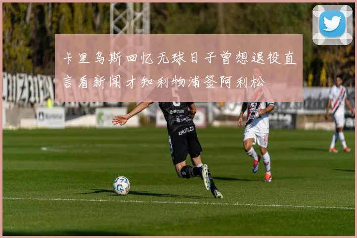 卡里乌斯回忆无球日子曾想退役直言看新闻才知利物浦签阿利松