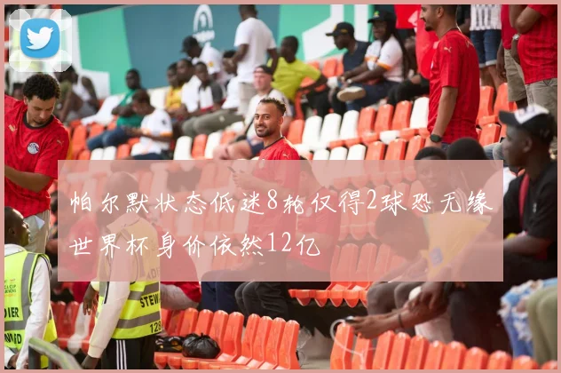 帕尔默状态低迷8轮仅得2球恐无缘世界杯身价依然12亿