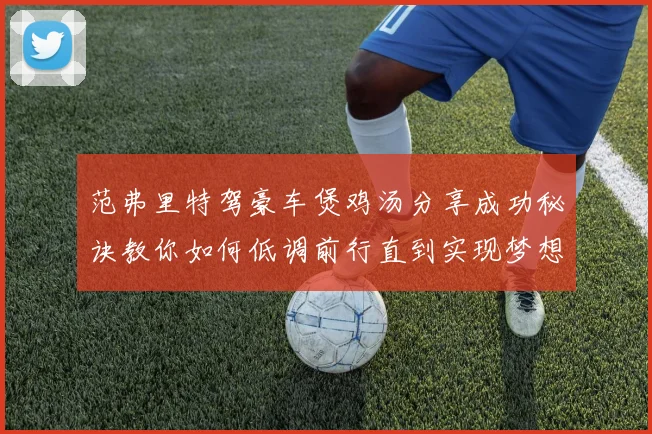范弗里特驾豪车煲鸡汤分享成功秘诀教你如何低调前行直到实现梦想