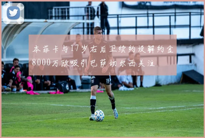 本菲卡与17岁右后卫续约设解约金8000万欧吸引巴萨切尔西关注