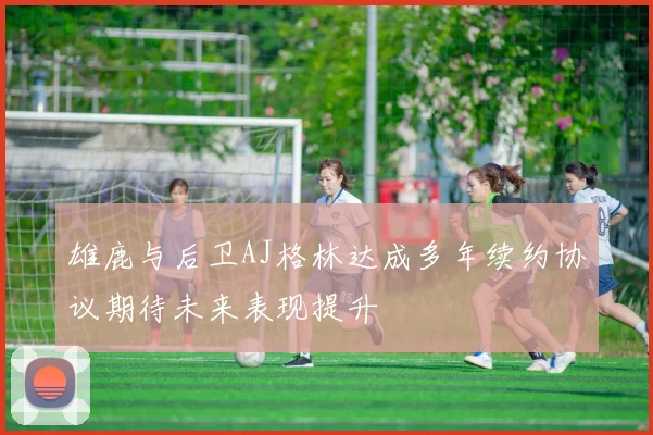 雄鹿与后卫AJ格林达成多年续约协议期待未来表现提升