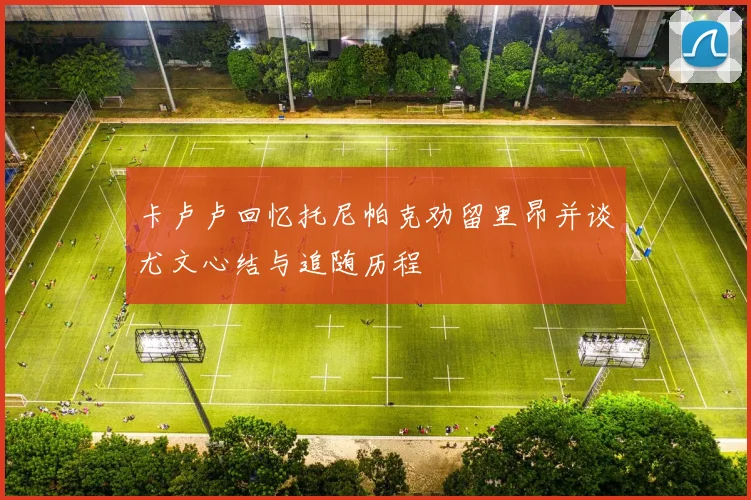 卡卢卢回忆托尼帕克劝留里昂并谈尤文心结与追随历程