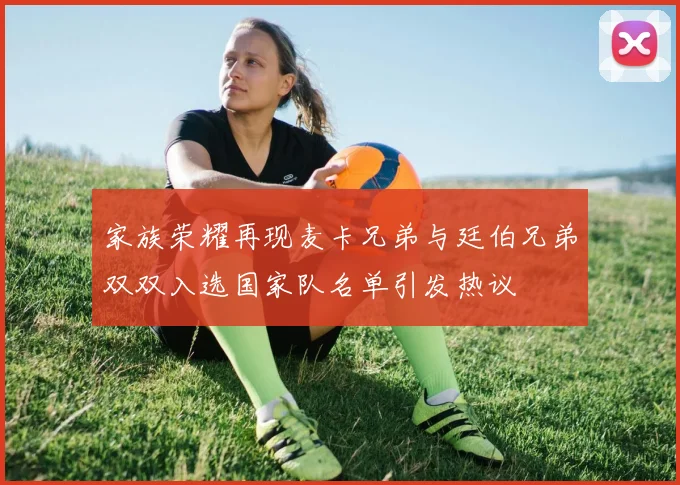 家族荣耀再现麦卡兄弟与廷伯兄弟双双入选国家队名单引发热议