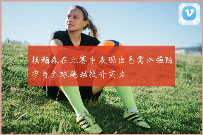 杨瀚森在比赛中表现出色需加强防守与无球跑动提升实力