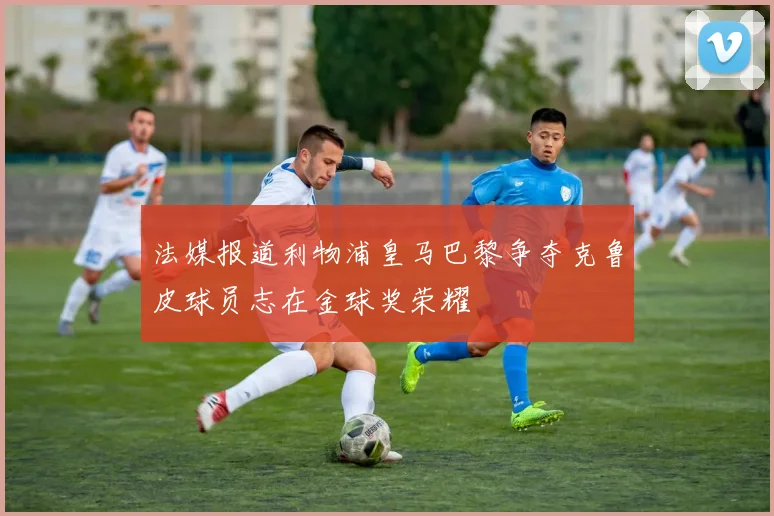 法媒报道利物浦皇马巴黎争夺克鲁皮球员志在金球奖荣耀