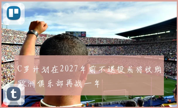 C罗计划在2027年前不退役或将收购欧洲俱乐部再战一年