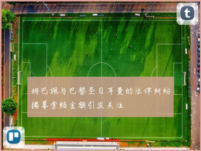 姆巴佩与巴黎圣日耳曼的法律纠纷揭幕索赔金额引发关注