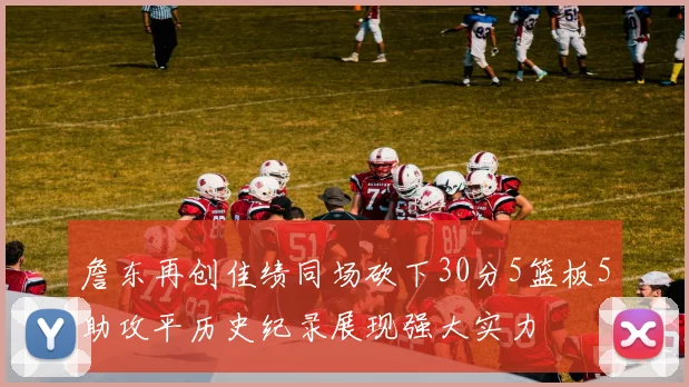詹东再创佳绩同场砍下30分5篮板5助攻平历史纪录展现强大实力