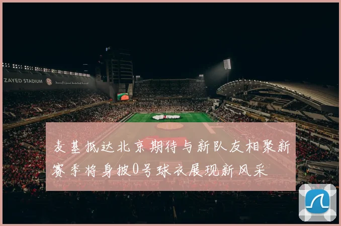 麦基抵达北京期待与新队友相聚新赛季将身披0号球衣展现新风采
