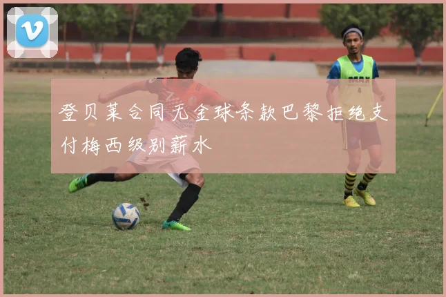 登贝莱合同无金球条款巴黎拒绝支付梅西级别薪水