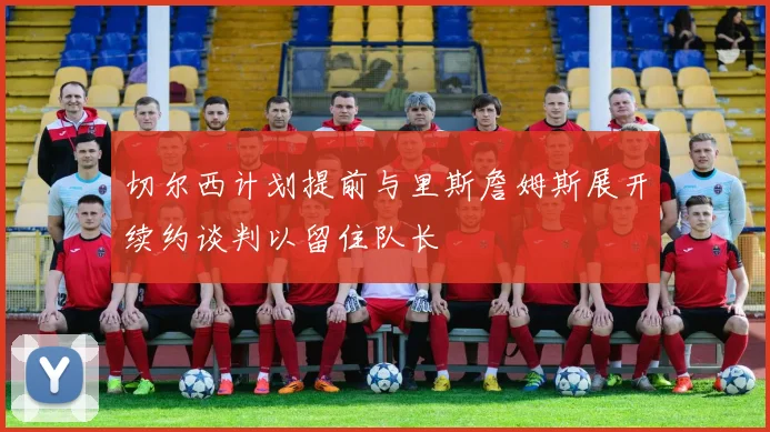 切尔西计划提前与里斯詹姆斯展开续约谈判以留住队长