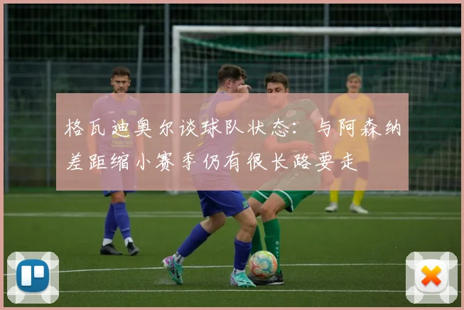 格瓦迪奥尔谈球队状态：与阿森纳差距缩小赛季仍有很长路要走