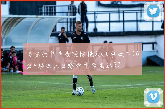 马克西首节表现惊艳9投6中砍下16分4助攻三分球命中率高达57