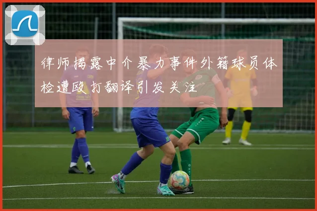 律师揭露中介暴力事件外籍球员体检遭殴打翻译引发关注