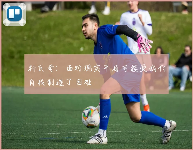科瓦奇：面对现实平局可接受我们自我制造了困难