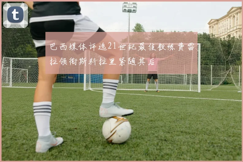 巴西媒体评选21世纪最佳教练费雷拉领衔斯科拉里紧随其后