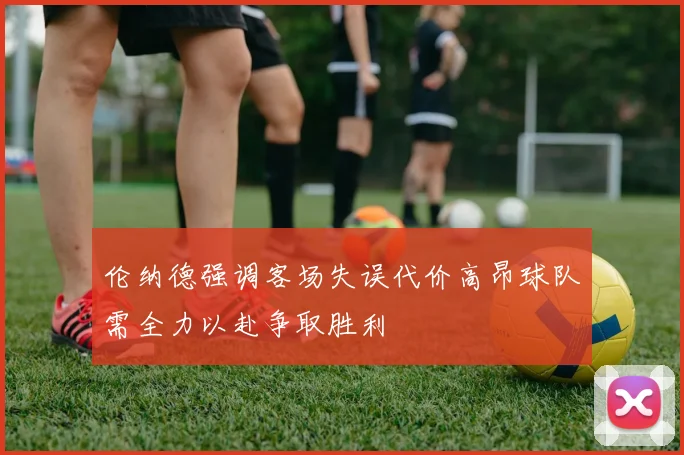 伦纳德强调客场失误代价高昂球队需全力以赴争取胜利