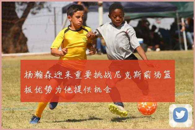 杨瀚森迎来重要挑战尼克斯前场篮板优势为他提供机会