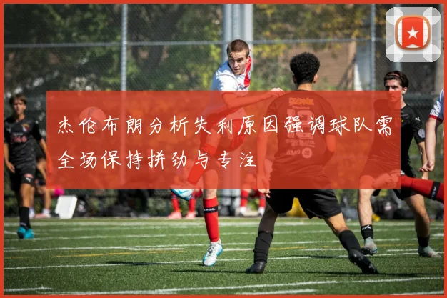 杰伦布朗分析失利原因强调球队需全场保持拼劲与专注