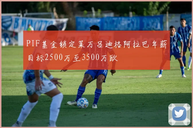 PIF基金锁定莱万吕迪格阿拉巴年薪目标2500万至3500万欧