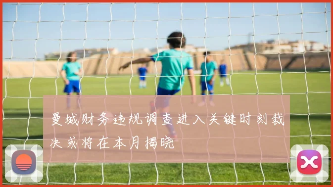曼城财务违规调查进入关键时刻裁决或将在本月揭晓
