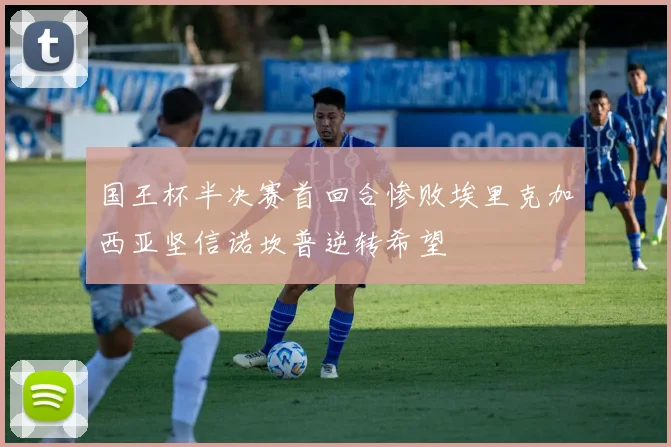 国王杯半决赛首回合惨败埃里克加西亚坚信诺坎普逆转希望