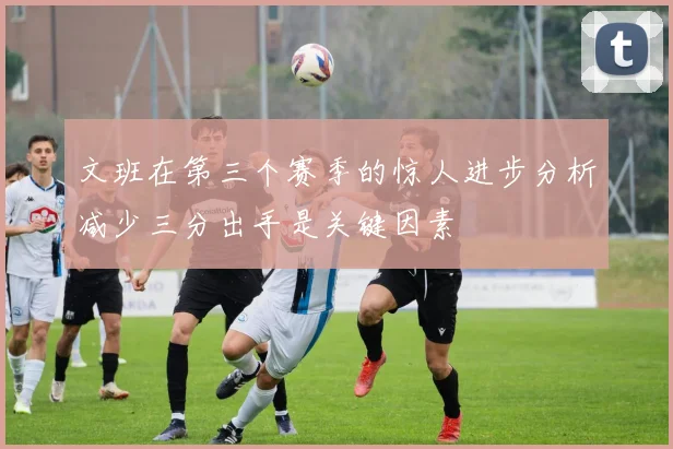 文班在第三个赛季的惊人进步分析减少三分出手是关键因素