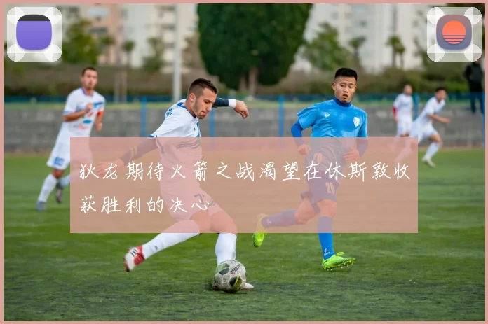 狄龙期待火箭之战渴望在休斯敦收获胜利的决心