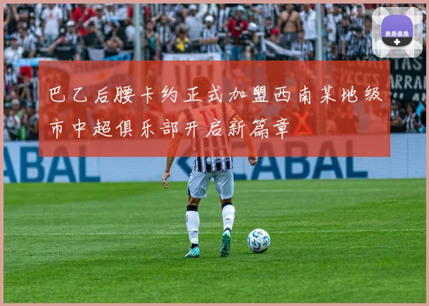 巴乙后腰卡约正式加盟西南某地级市中超俱乐部开启新篇章