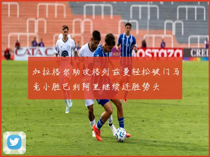 加拉格尔助攻格列兹曼轻松破门马竞小胜巴利阿里继续连胜势头