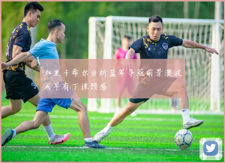 加里卡希尔分析蓝军争冠前景澳波或早有下课预感