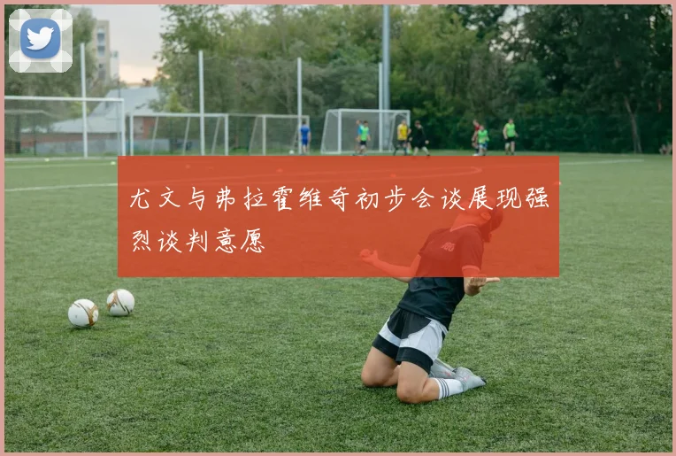 尤文与弗拉霍维奇初步会谈展现强烈谈判意愿
